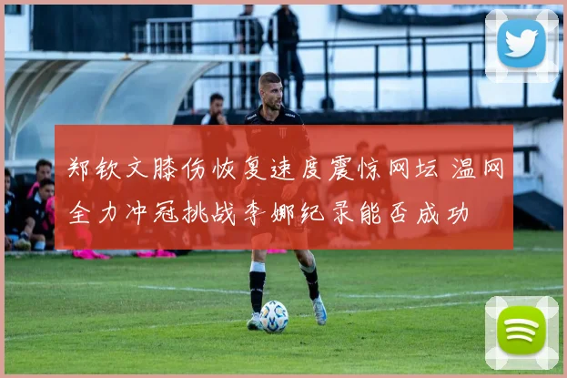 郑钦文膝伤恢复速度震惊网坛 温网全力冲冠挑战李娜纪录能否成功