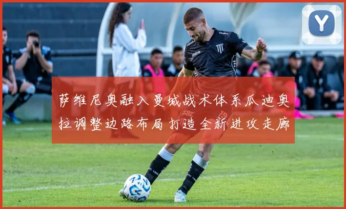 萨维尼奥融入曼城战术体系瓜迪奥拉调整边路布局打造全新进攻走廊