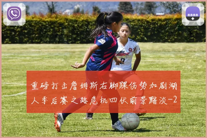 重磅打击詹姆斯右脚踝伤势加剧湖人季后赛之路危机四伏前景黯淡