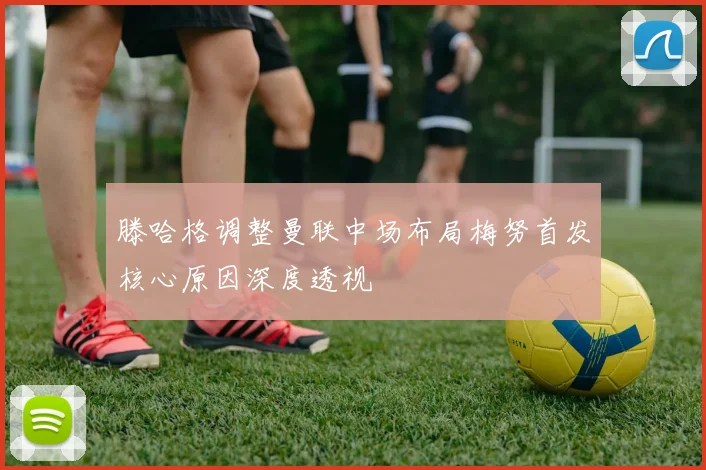 滕哈格调整曼联中场布局梅努首发核心原因深度透视