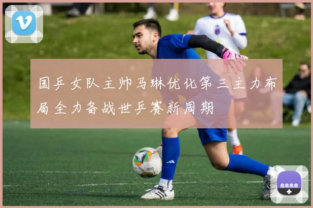 国乒女队主帅马琳优化第三主力布局全力备战世乒赛新周期