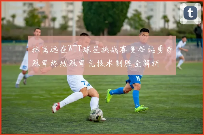 林高远在WTT球星挑战赛曼谷站勇夺冠军终结冠军荒技术制胜全解析
