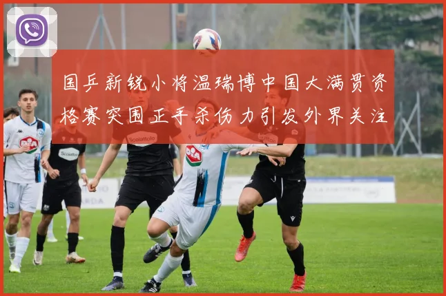 国乒新锐小将温瑞博中国大满贯资格赛突围正手杀伤力引发外界关注