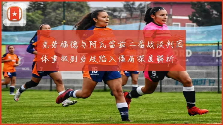克劳福德与阿瓦雷兹二番战谈判因体重级别分歧陷入僵局深度解析