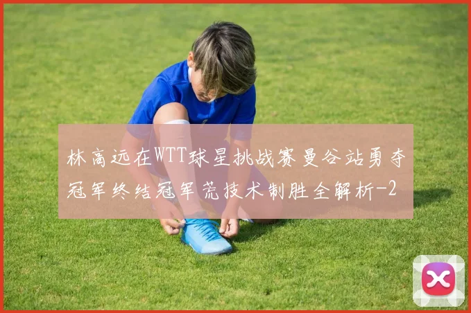 林高远在WTT球星挑战赛曼谷站勇夺冠军终结冠军荒技术制胜全解析