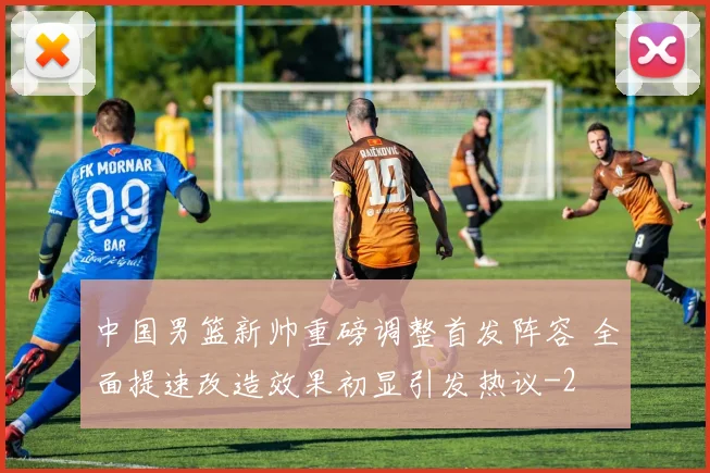中国男篮新帅重磅调整首发阵容 全面提速改造效果初显引发热议