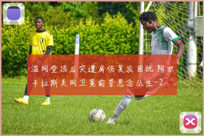 温网登顶后突遭肩伤复发困扰 阿尔卡拉斯美网卫冕前景悬念丛生