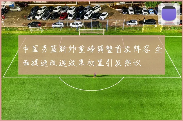 中国男篮新帅重磅调整首发阵容 全面提速改造效果初显引发热议