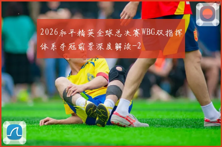 2026和平精英全球总决赛WBG双指挥体系夺冠前景深度解读
