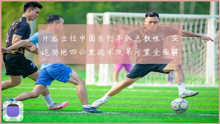 计成出任中国自行车队总教练，亚运场地四公里战术改革方案全面解析