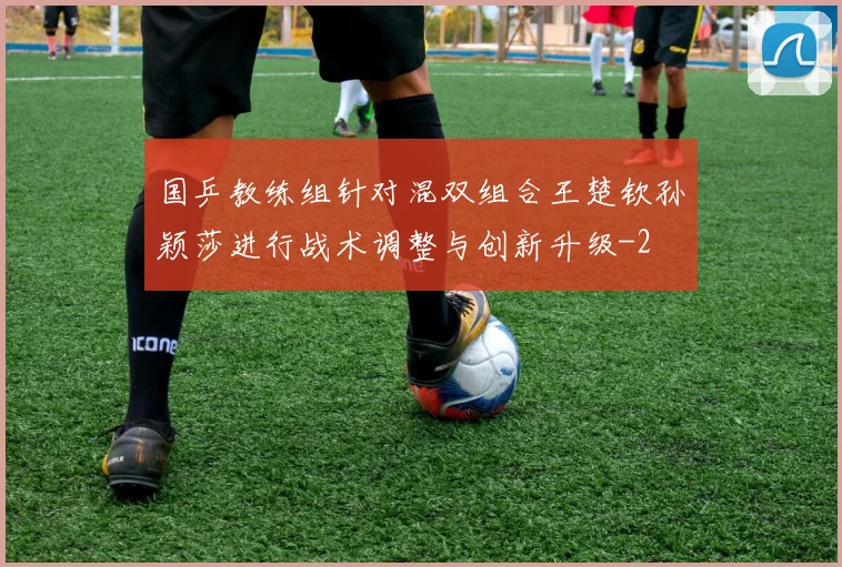 国乒教练组针对混双组合王楚钦孙颖莎进行战术调整与创新升级