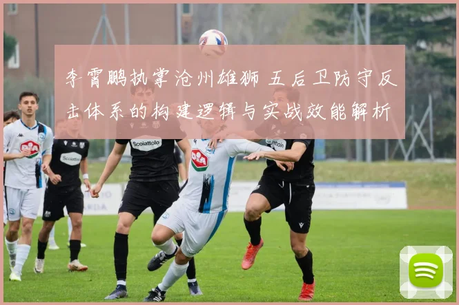 李霄鹏执掌沧州雄狮 五后卫防守反击体系的构建逻辑与实战效能解析