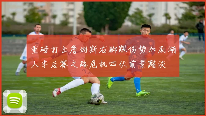 重磅打击詹姆斯右脚踝伤势加剧湖人季后赛之路危机四伏前景黯淡