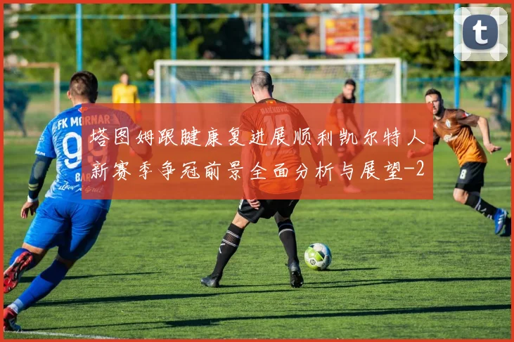 塔图姆跟腱康复进展顺利凯尔特人新赛季争冠前景全面分析与展望