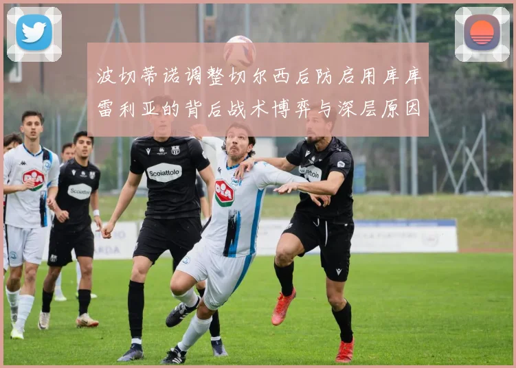 波切蒂诺调整切尔西后防启用库库雷利亚的背后战术博弈与深层原因