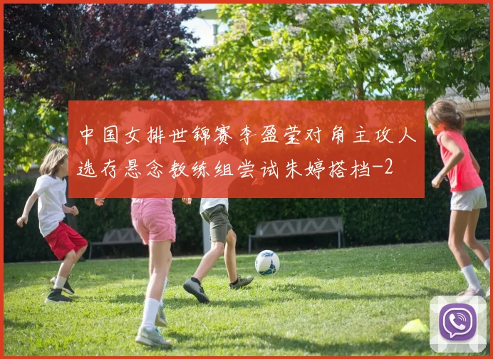 中国女排世锦赛李盈莹对角主攻人选存悬念教练组尝试朱婷搭档
