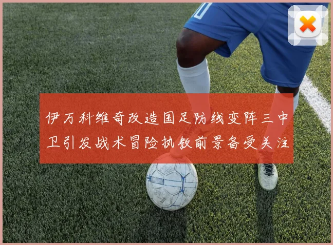 伊万科维奇改造国足防线变阵三中卫引发战术冒险执教前景备受关注