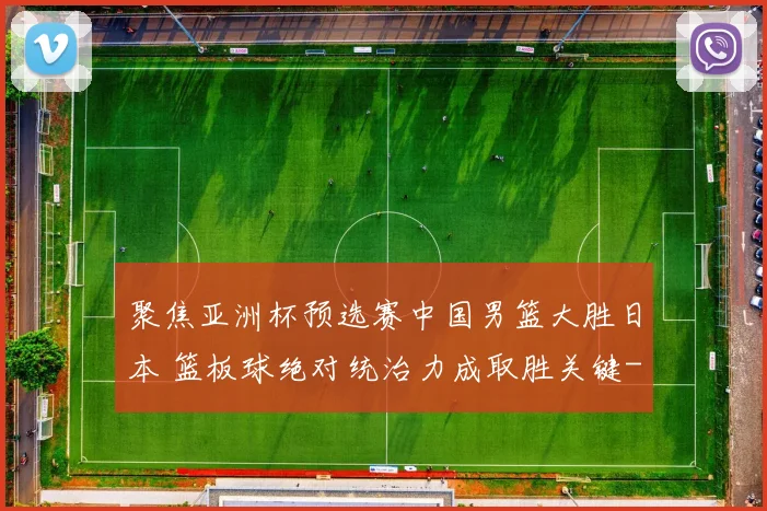 聚焦亚洲杯预选赛中国男篮大胜日本 篮板球绝对统治力成取胜关键