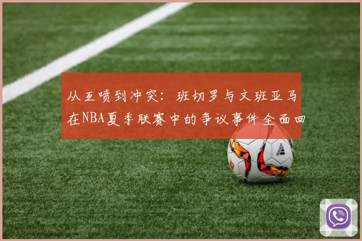 从互喷到冲突：班切罗与文班亚马在NBA夏季联赛中的争议事件全面回顾与热议
