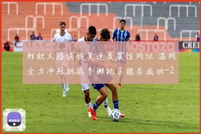 郑钦文膝伤恢复速度震惊网坛 温网全力冲冠挑战李娜纪录能否成功