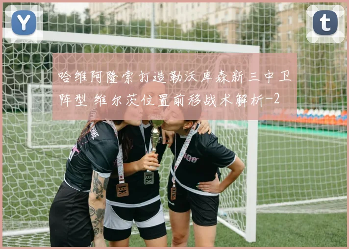 哈维阿隆索打造勒沃库森新三中卫阵型 维尔茨位置前移战术解析