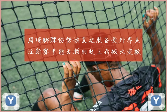 周琦脚踝伤势恢复进展备受外界关注新赛季能否顺利赶上存较大变数