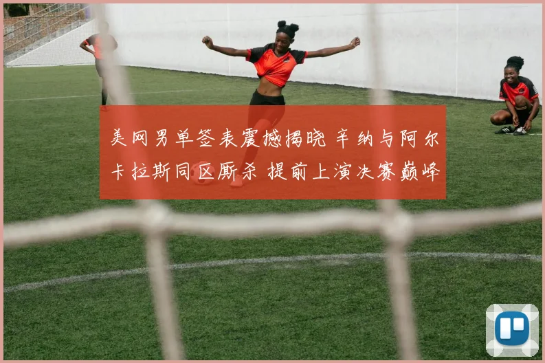 美网男单签表震撼揭晓 辛纳与阿尔卡拉斯同区厮杀 提前上演决赛巅峰对决