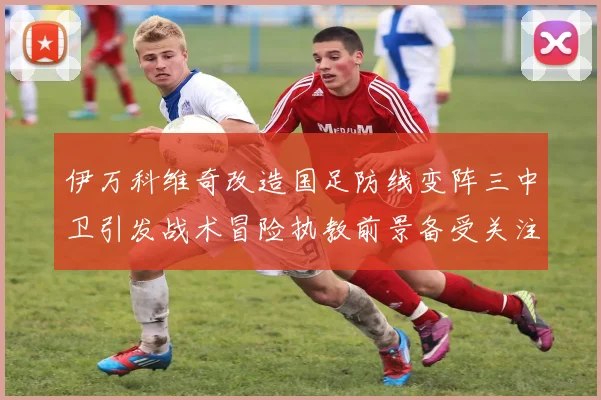 伊万科维奇改造国足防线变阵三中卫引发战术冒险执教前景备受关注