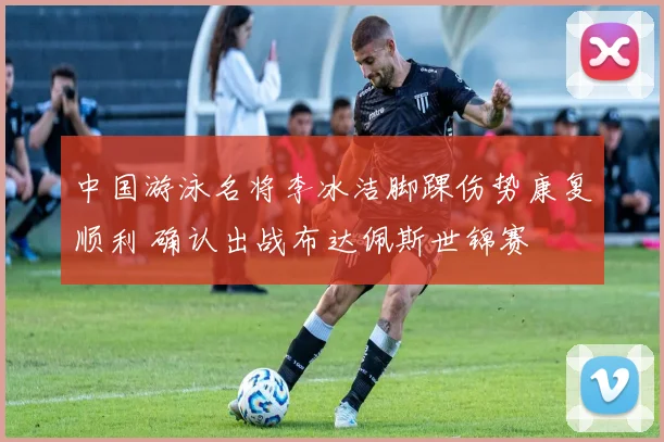 中国游泳名将李冰洁脚踝伤势康复顺利 确认出战布达佩斯世锦赛