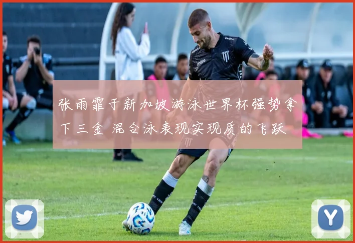 张雨霏于新加坡游泳世界杯强势拿下三金 混合泳表现实现质的飞跃