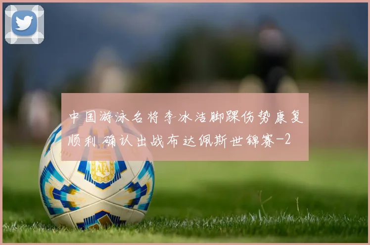 中国游泳名将李冰洁脚踝伤势康复顺利 确认出战布达佩斯世锦赛
