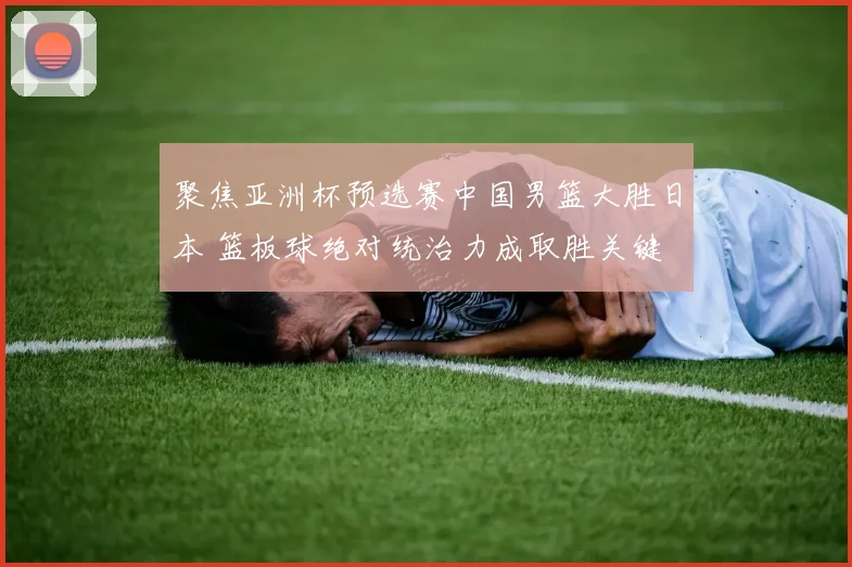 聚焦亚洲杯预选赛中国男篮大胜日本 篮板球绝对统治力成取胜关键