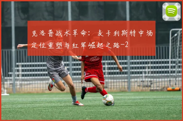 克洛普战术革命：麦卡利斯特中场定位重塑与红军崛起之路