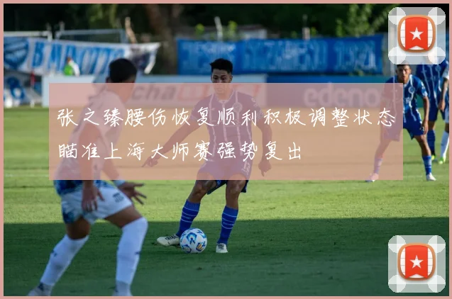 张之臻腰伤恢复顺利积极调整状态瞄准上海大师赛强势复出