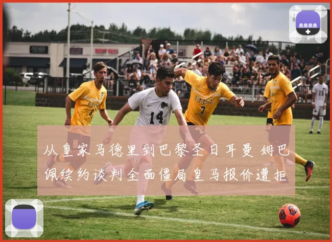 从皇家马德里到巴黎圣日耳曼 姆巴佩续约谈判全面僵局皇马报价遭拒内幕深度解析