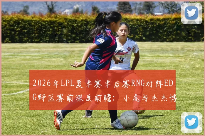 2026年LPL夏季赛季后赛RNG对阵EDG野区赛前深度前瞻：小虎与杰杰博弈全面剖析