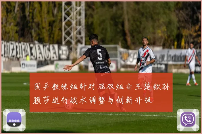 国乒教练组针对混双组合王楚钦孙颖莎进行战术调整与创新升级