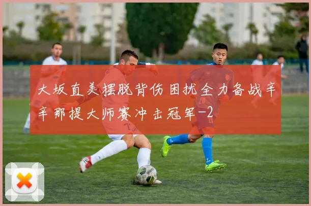 大坂直美摆脱背伤困扰全力备战辛辛那提大师赛冲击冠军