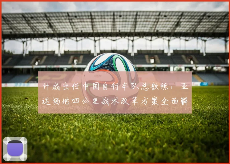 计成出任中国自行车队总教练，亚运场地四公里战术改革方案全面解析