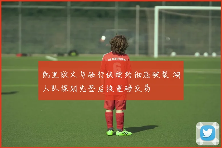 凯里欧文与独行侠续约彻底破裂 湖人队谋划先签后换重磅交易