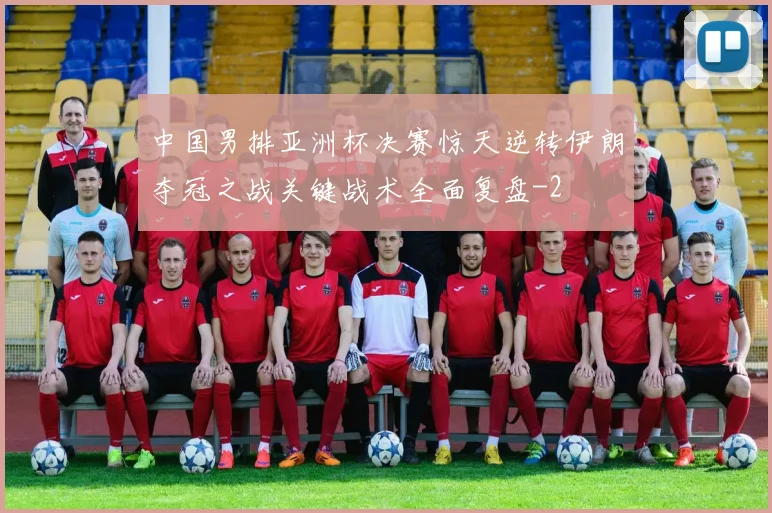 中国男排亚洲杯决赛惊天逆转伊朗夺冠之战关键战术全面复盘