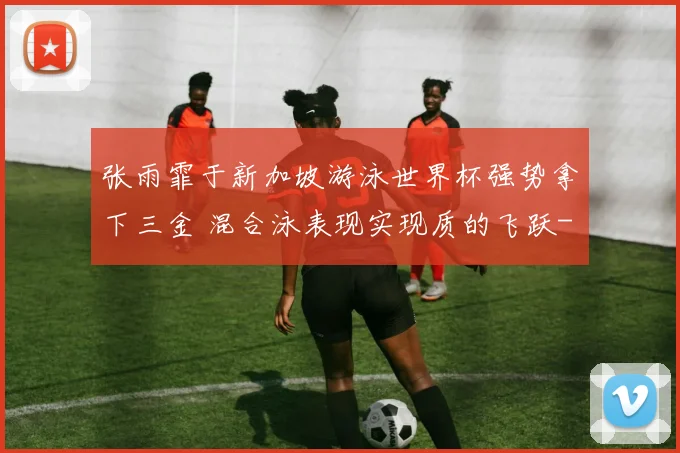 张雨霏于新加坡游泳世界杯强势拿下三金 混合泳表现实现质的飞跃