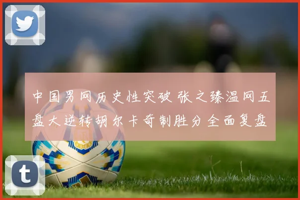 中国男网历史性突破 张之臻温网五盘大逆转胡尔卡奇制胜分全面复盘