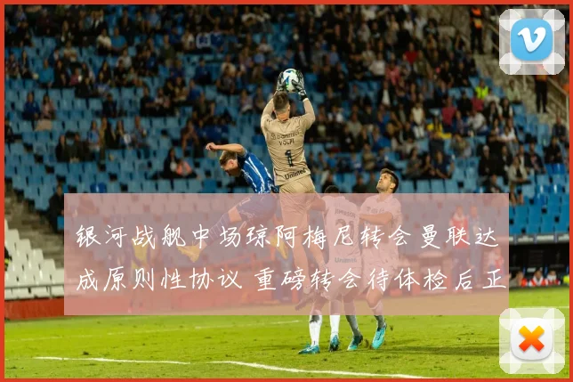 银河战舰中场琼阿梅尼转会曼联达成原则性协议 重磅转会待体检后正式宣布