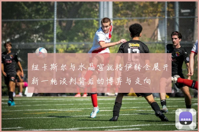 纽卡斯尔与水晶宫就格伊转会展开新一轮谈判背后的博弈与走向