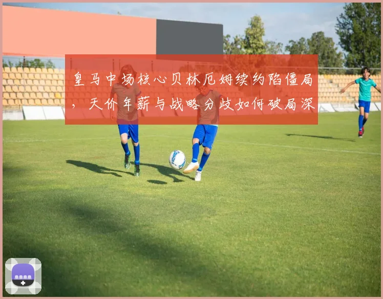 皇马中场核心贝林厄姆续约陷僵局，天价年薪与战略分歧如何破局深度剖析