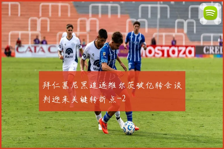 拜仁慕尼黑追逐维尔茨破亿转会谈判迎来关键转折点