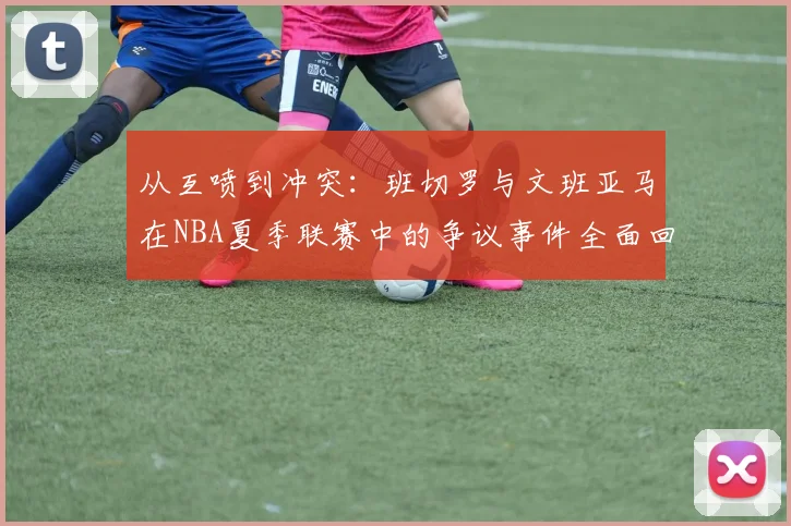 从互喷到冲突：班切罗与文班亚马在NBA夏季联赛中的争议事件全面回顾与热议