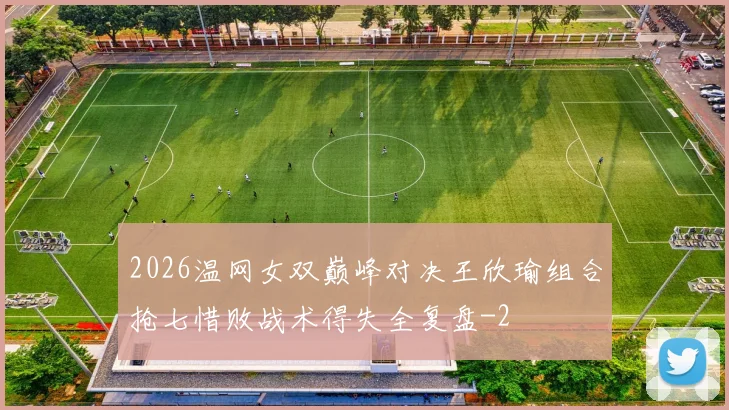 2026温网女双巅峰对决王欣瑜组合抢七惜败战术得失全复盘